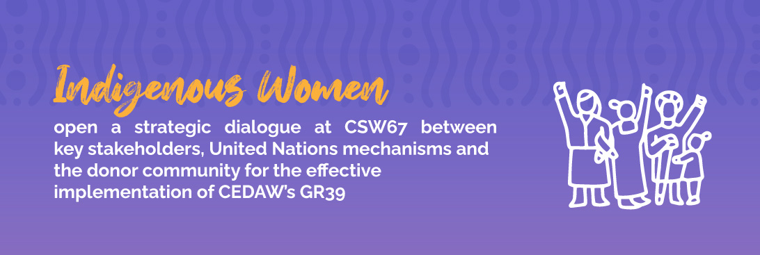 Indigenous Women open a strategic dialogue at CSW67 between key stakeholders, United Nations mechanisms and the donor community for the effective implementation of CEDAW’s GR39